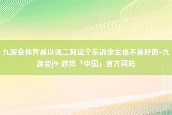 九游会体育是以说二狗这个东说念主也不是好的-九游会j9·游戏「中国」官方网站