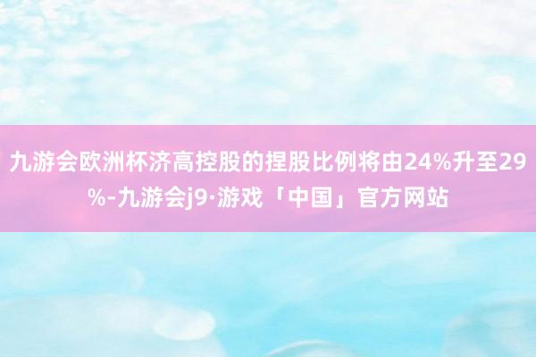 九游会欧洲杯济高控股的捏股比例将由24%升至29%-九游会j9·游戏「中国」官方网站