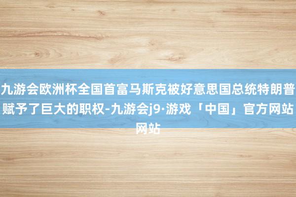 九游会欧洲杯全国首富马斯克被好意思国总统特朗普赋予了巨大的职权-九游会j9·游戏「中国」官方网站