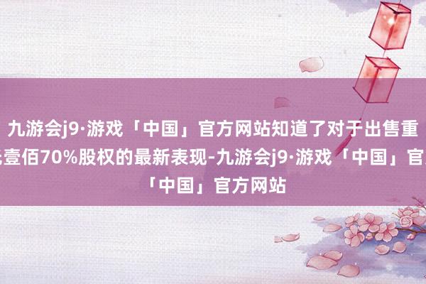 九游会j9·游戏「中国」官方网站知道了对于出售重庆阳光壹佰70%股权的最新表现-九游会j9·游戏「中国」官方网站