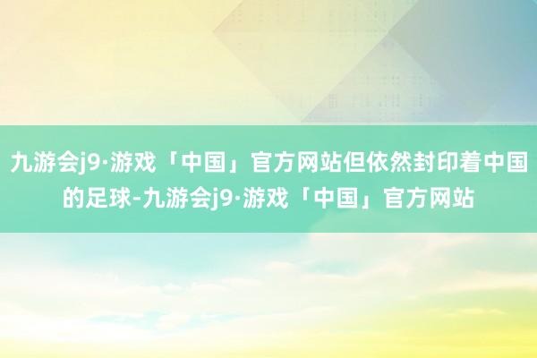 九游会j9·游戏「中国」官方网站但依然封印着中国的足球-九游会j9·游戏「中国」官方网站