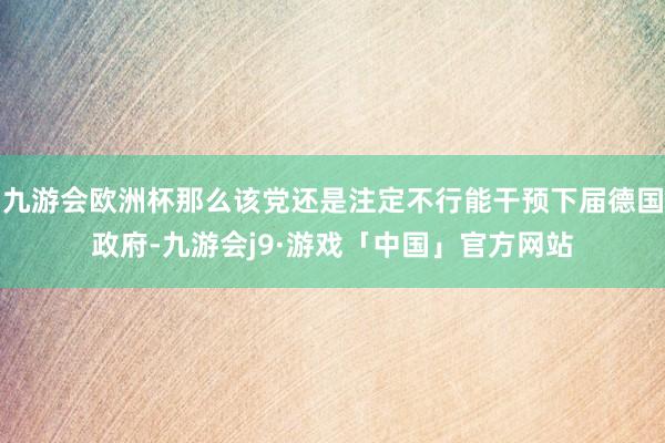 九游会欧洲杯那么该党还是注定不行能干预下届德国政府-九游会j9·游戏「中国」官方网站