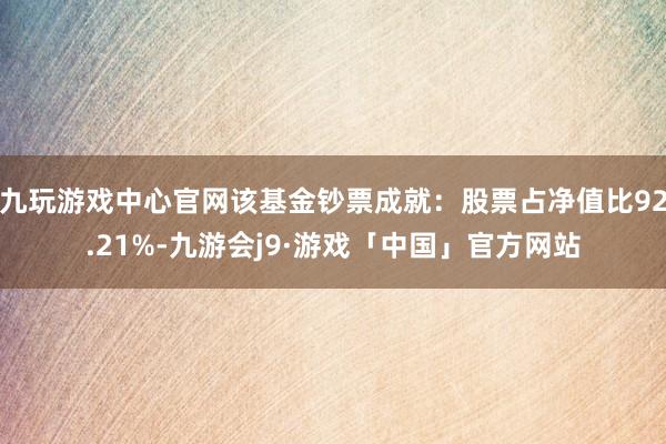 九玩游戏中心官网该基金钞票成就：股票占净值比92.21%-九游会j9·游戏「中国」官方网站