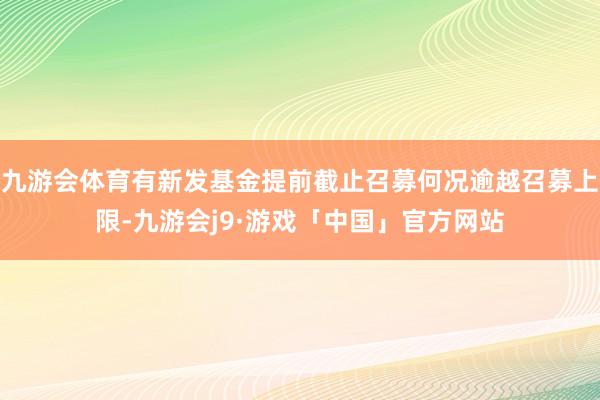 九游会体育有新发基金提前截止召募何况逾越召募上限-九游会j9·游戏「中国」官方网站