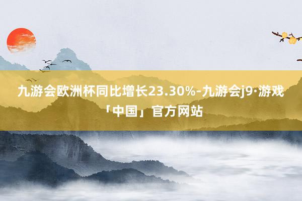 九游会欧洲杯同比增长23.30%-九游会j9·游戏「中国」官方网站