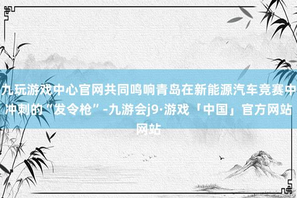 九玩游戏中心官网共同鸣响青岛在新能源汽车竞赛中冲刺的“发令枪”-九游会j9·游戏「中国」官方网站