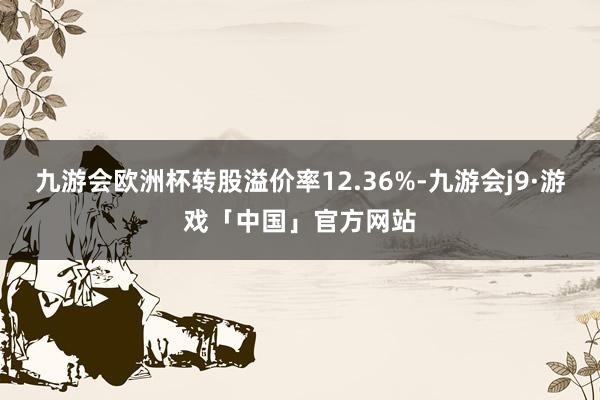 九游会欧洲杯转股溢价率12.36%-九游会j9·游戏「中国」官方网站