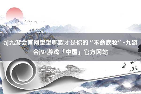 aj九游会官网望望哪款才是你的“本命底妆”-九游会j9·游戏「中国」官方网站