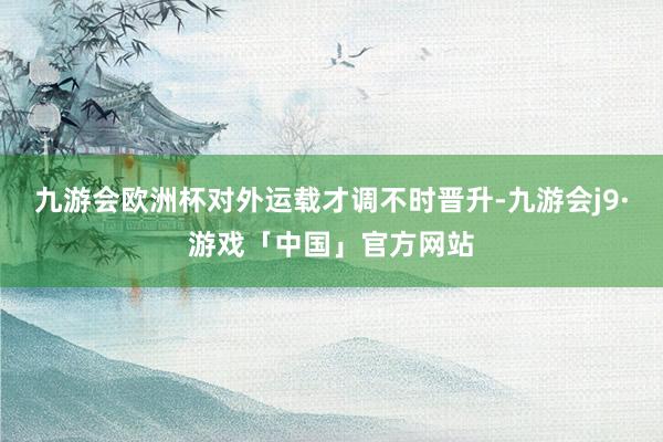 九游会欧洲杯对外运载才调不时晋升-九游会j9·游戏「中国」官方网站