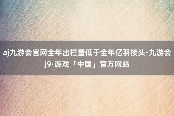 aj九游会官网全年出栏量低于全年亿羽接头-九游会j9·游戏「中国」官方网站