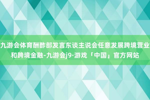 九游会体育酬酢部发言东谈主说会任意发展跨境营业和跨境金融-九游会j9·游戏「中国」官方网站
