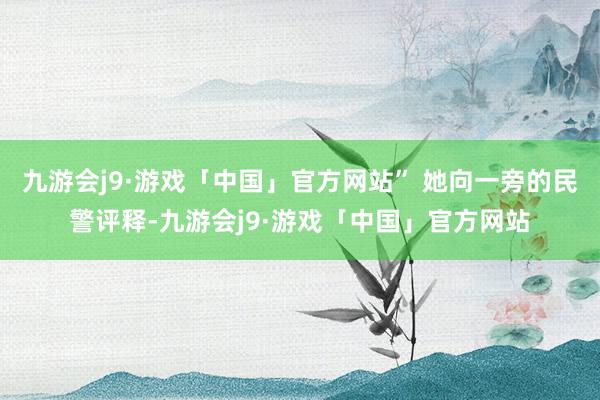 九游会j9·游戏「中国」官方网站” 她向一旁的民警评释-九游会j9·游戏「中国」官方网站