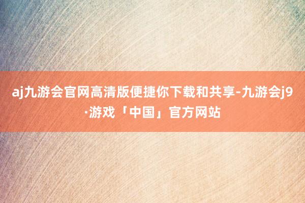 aj九游会官网高清版便捷你下载和共享-九游会j9·游戏「中国」官方网站