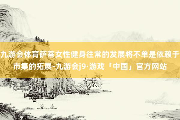 九游会体育萨蒂女性健身往常的发展将不单是依赖于市集的拓展-九游会j9·游戏「中国」官方网站