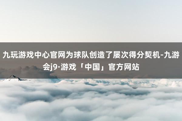 九玩游戏中心官网为球队创造了屡次得分契机-九游会j9·游戏「中国」官方网站