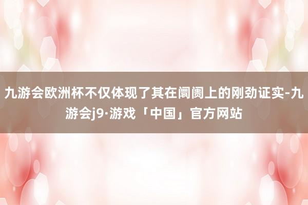 九游会欧洲杯不仅体现了其在阛阓上的刚劲证实-九游会j9·游戏「中国」官方网站
