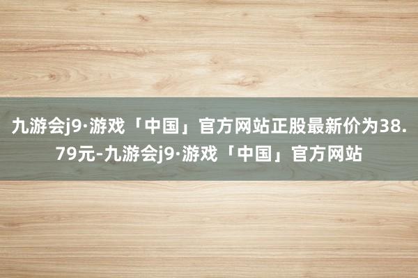 九游会j9·游戏「中国」官方网站正股最新价为38.79元-九游会j9·游戏「中国」官方网站