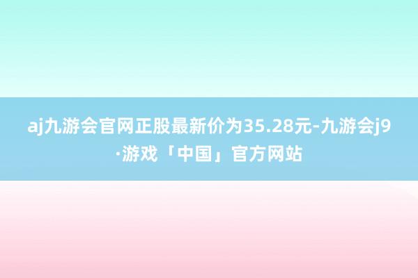 aj九游会官网正股最新价为35.28元-九游会j9·游戏「中国」官方网站