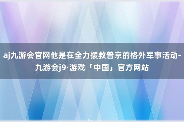 aj九游会官网他是在全力援救普京的格外军事活动-九游会j9·游戏「中国」官方网站