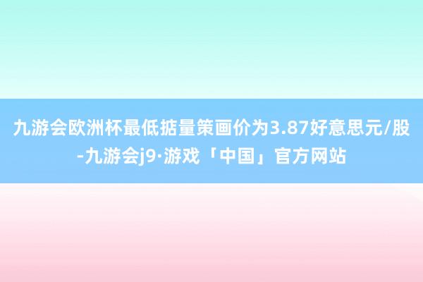 九游会欧洲杯最低掂量策画价为3.87好意思元/股-九游会j9·游戏「中国」官方网站