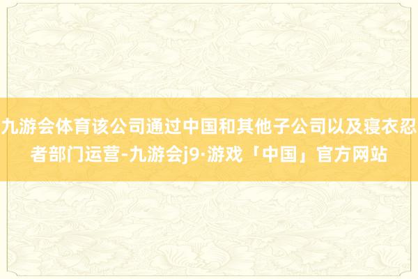 九游会体育该公司通过中国和其他子公司以及寝衣忍者部门运营-九游会j9·游戏「中国」官方网站