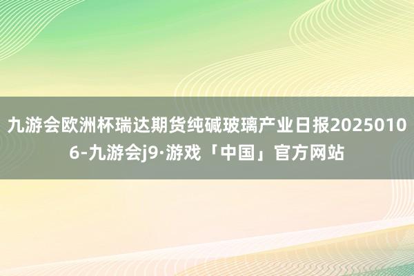 九游会欧洲杯瑞达期货纯碱玻璃产业日报20250106-九游会j9·游戏「中国」官方网站