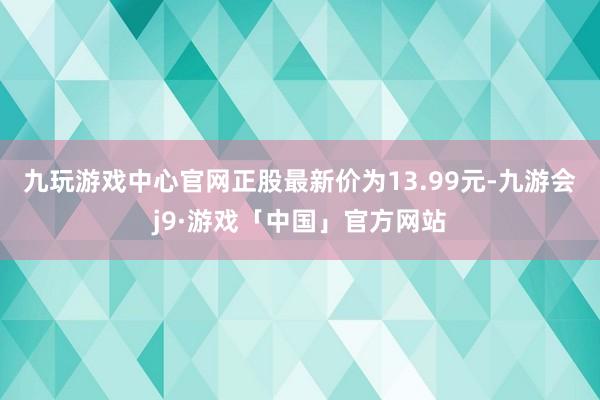 九玩游戏中心官网正股最新价为13.99元-九游会j9·游戏「中国」官方网站
