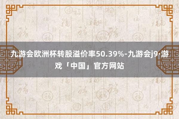 九游会欧洲杯转股溢价率50.39%-九游会j9·游戏「中国」官方网站