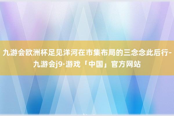 九游会欧洲杯足见洋河在市集布局的三念念此后行-九游会j9·游戏「中国」官方网站