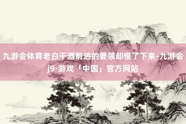 九游会体育老白干酒前进的要领却慢了下来-九游会j9·游戏「中国」官方网站
