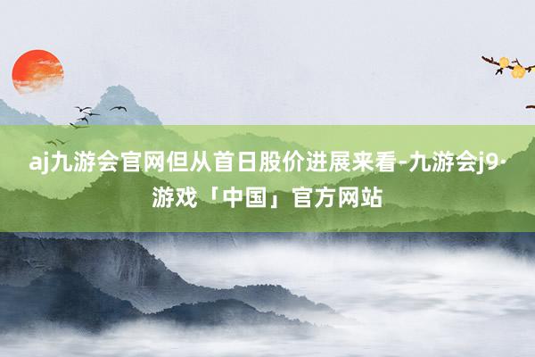 aj九游会官网但从首日股价进展来看-九游会j9·游戏「中国」官方网站