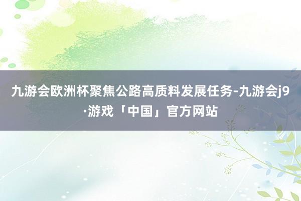 九游会欧洲杯聚焦公路高质料发展任务-九游会j9·游戏「中国」官方网站