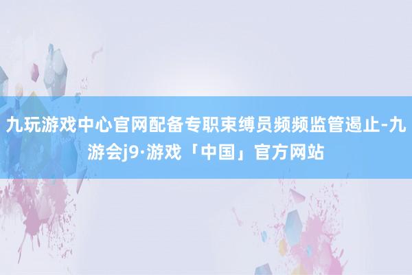 九玩游戏中心官网配备专职束缚员频频监管遏止-九游会j9·游戏「中国」官方网站