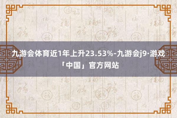 九游会体育近1年上升23.53%-九游会j9·游戏「中国」官方网站