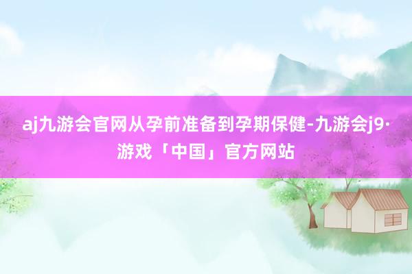 aj九游会官网从孕前准备到孕期保健-九游会j9·游戏「中国」官方网站