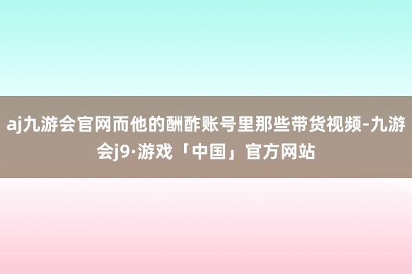 aj九游会官网而他的酬酢账号里那些带货视频-九游会j9·游戏「中国」官方网站
