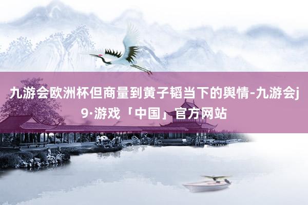 九游会欧洲杯但商量到黄子韬当下的舆情-九游会j9·游戏「中国」官方网站