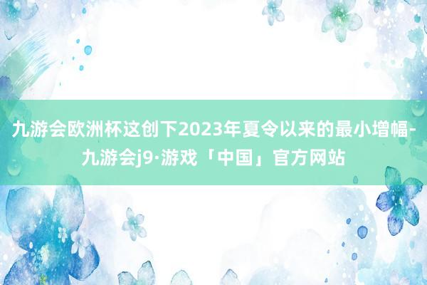 九游会欧洲杯这创下2023年夏令以来的最小增幅-九游会j9·游戏「中国」官方网站