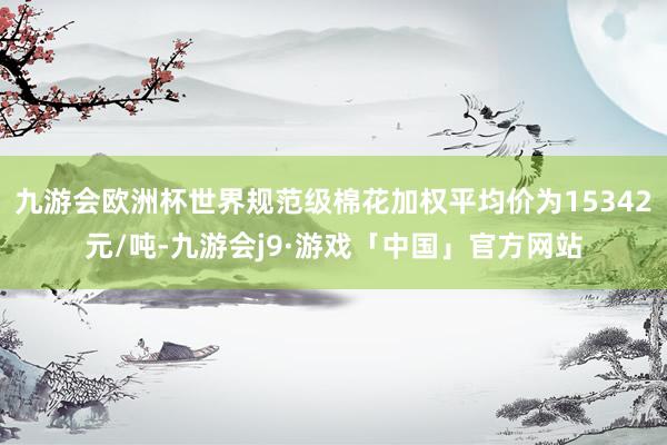 九游会欧洲杯世界规范级棉花加权平均价为15342元/吨-九游会j9·游戏「中国」官方网站