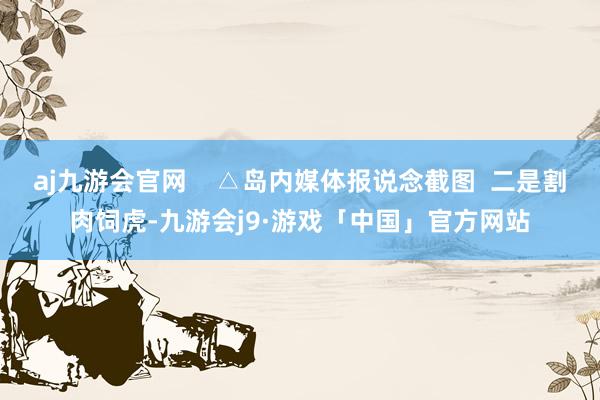 aj九游会官网    △岛内媒体报说念截图  二是割肉饲虎-九游会j9·游戏「中国」官方网站